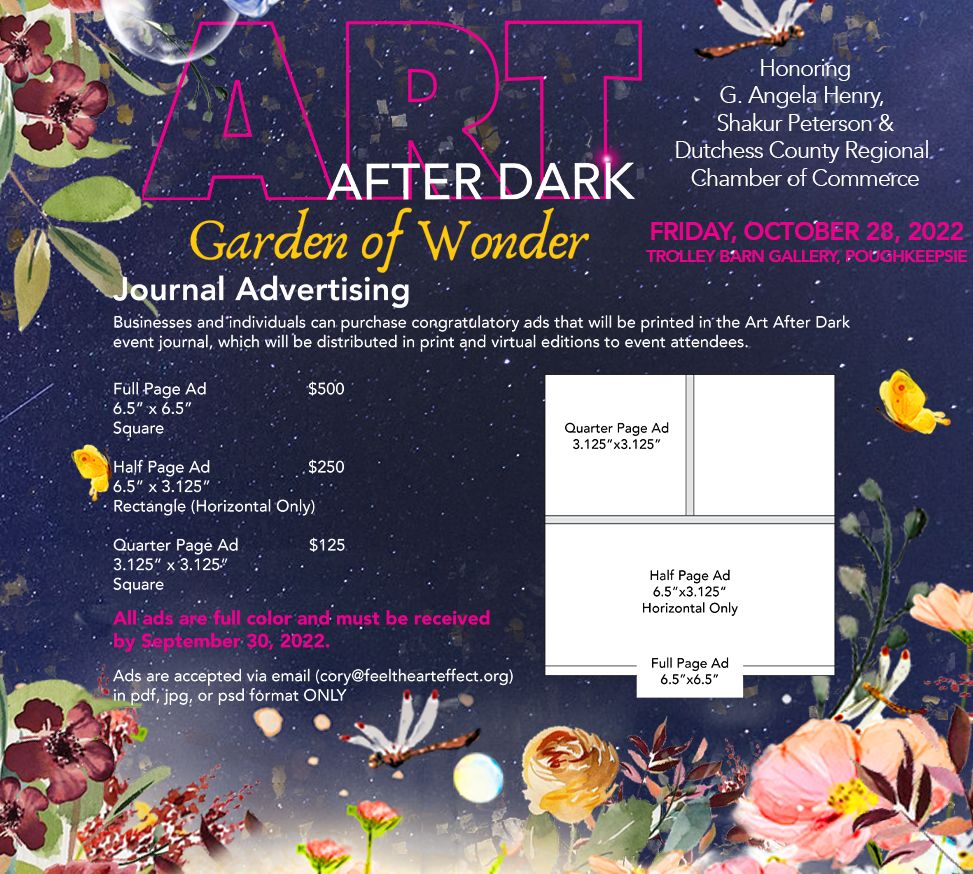 Businesses and individuals can purchase congratulatory ads that will be printed in the Art After Dark event journal, which will be distributed in print and virtual editions to event attendees. Full Page Ad: $500 6.5” x 6.5” Square. Half Page Ad: $250 6.5” x 3.125” Rectangle (Horizontal Only). Quarter Page Ad: $125 3.125” x 3.125” Square. Ads are accepted via email (cory@feelthearteffect.org) in pdf, jpg, or psd format ONLY